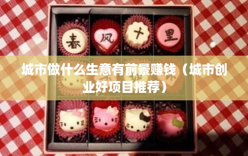 城市做什么生意有前景赚钱（城市创业好项目推荐）