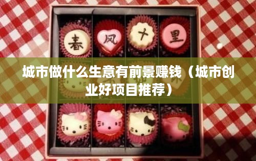 城市做什么生意有前景赚钱（城市创业好项目推荐）