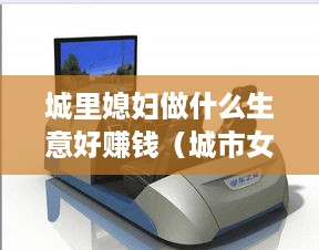 城里媳妇做什么生意好赚钱（城市女性创业项目推荐）