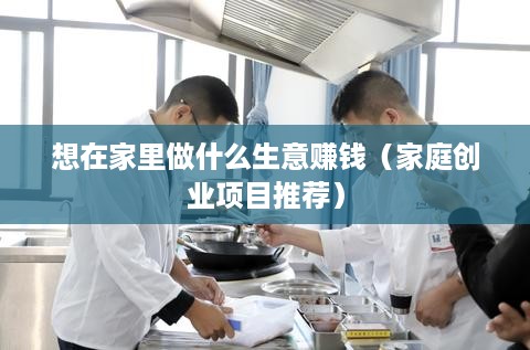 想在家里做什么生意赚钱（家庭创业项目推荐）