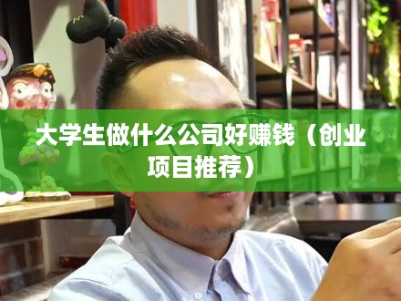 大学生做什么公司好赚钱（创业项目推荐）