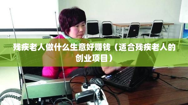 残疾老人做什么生意好赚钱（适合残疾老人的创业项目）