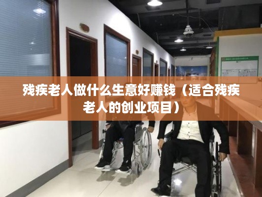 残疾老人做什么生意好赚钱（适合残疾老人的创业项目）