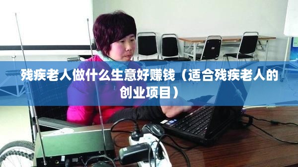 残疾老人做什么生意好赚钱（适合残疾老人的创业项目）