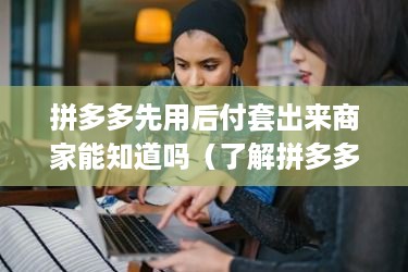 拼多多先用后付套出来商家能知道吗（了解拼多多商家支付方式）