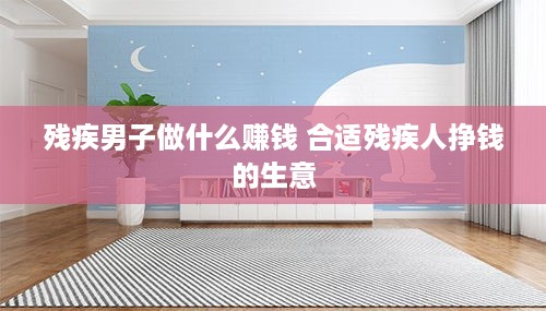 残疾男子做什么赚钱 合适残疾人挣钱的生意
