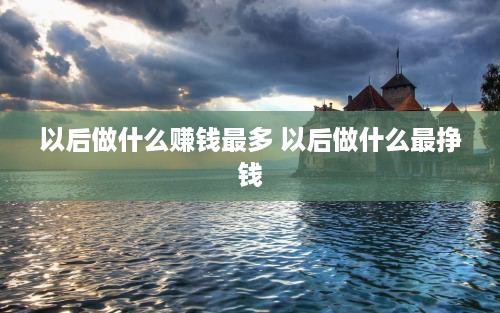 以后做什么赚钱最多 以后做什么最挣钱