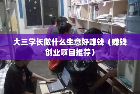 大三学长做什么生意好赚钱（赚钱创业项目推荐）