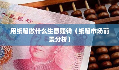 用纸箱做什么生意赚钱（纸箱市场前景分析）