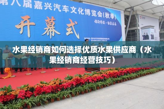 水果经销商如何选择优质水果供应商（水果经销商经营技巧）