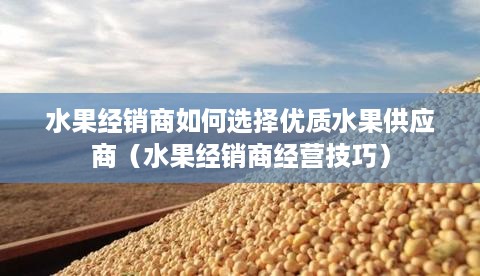 水果经销商如何选择优质水果供应商（水果经销商经营技巧）