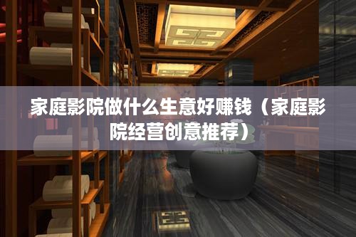 家庭影院做什么生意好赚钱（家庭影院经营创意推荐）