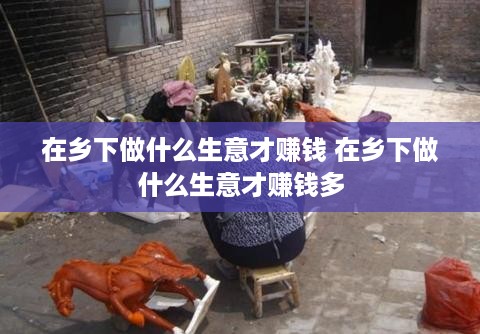 在乡下做什么生意才赚钱 在乡下做什么生意才赚钱多