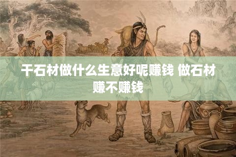 干石材做什么生意好呢赚钱 做石材赚不赚钱