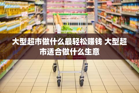 大型超市做什么最轻松赚钱 大型超市适合做什么生意
