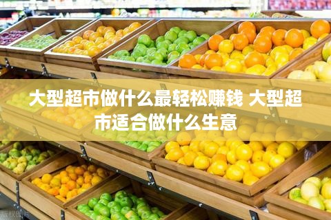 大型超市做什么最轻松赚钱 大型超市适合做什么生意