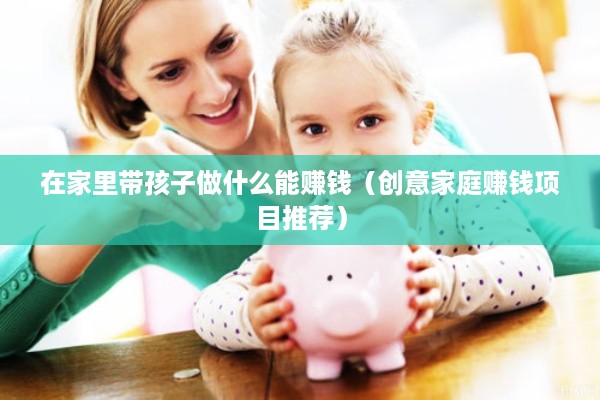 在家里带孩子做什么能赚钱（创意家庭赚钱项目推荐）