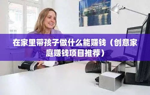 在家里带孩子做什么能赚钱（创意家庭赚钱项目推荐）