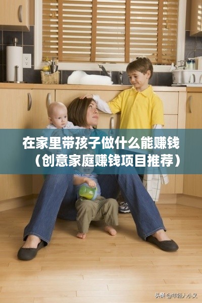 在家里带孩子做什么能赚钱（创意家庭赚钱项目推荐）