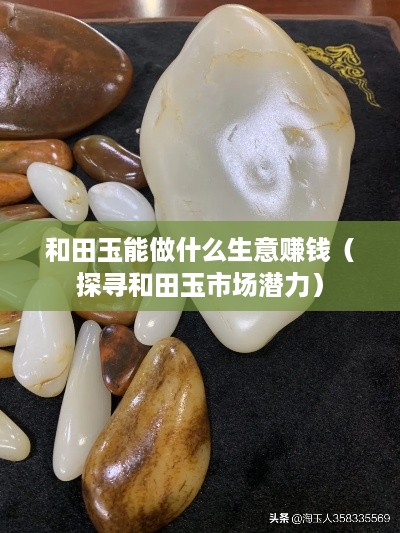 和田玉能做什么生意赚钱（探寻和田玉市场潜力）