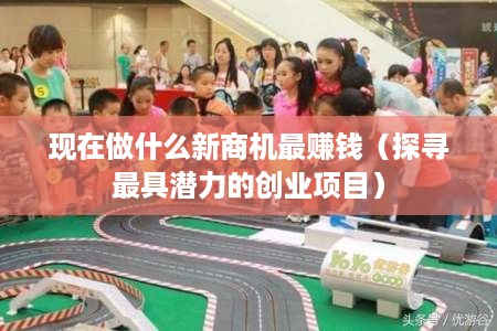 现在做什么新商机最赚钱（探寻最具潜力的创业项目）