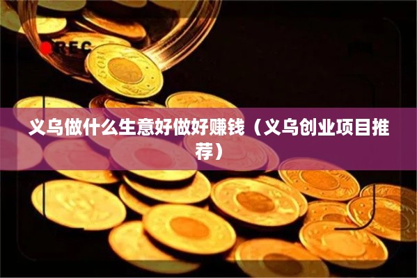 义乌做什么生意好做好赚钱（义乌创业项目推荐）