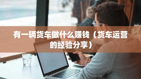 有一辆货车做什么赚钱（货车运营的经验分享）
