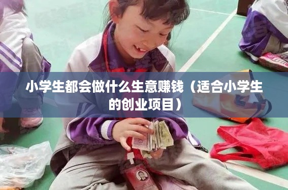 小学生都会做什么生意赚钱（适合小学生的创业项目）