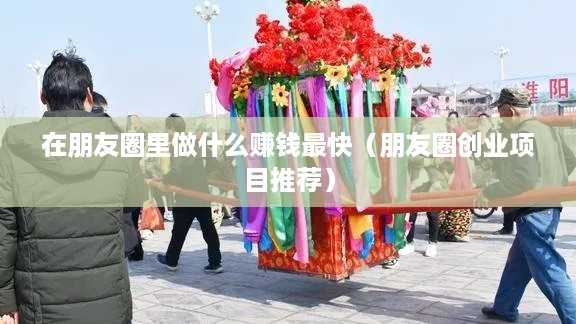 在朋友圈里做什么赚钱最快（朋友圈创业项目推荐）