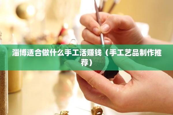 淄博适合做什么手工活赚钱（手工艺品制作推荐）