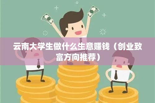 云南大学生做什么生意赚钱（创业致富方向推荐）