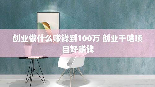 创业做什么赚钱到100万 创业干啥项目好赚钱