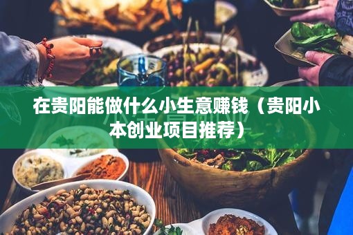 在贵阳能做什么小生意赚钱（贵阳小本创业项目推荐）