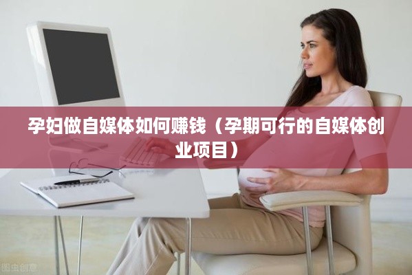 孕妇做自媒体如何赚钱（孕期可行的自媒体创业项目）