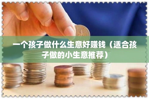 一个孩子做什么生意好赚钱（适合孩子做的小生意推荐）