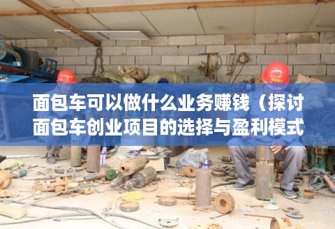 面包车可以做什么业务赚钱（探讨面包车创业项目的选择与盈利模式）