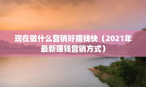 现在做什么营销好赚钱快（2021年最新赚钱营销方式）