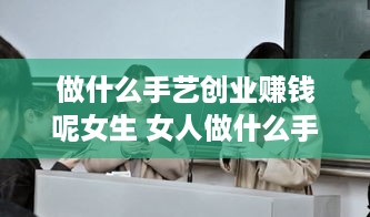 做什么手艺创业赚钱呢女生 女人做什么手艺比较赚钱