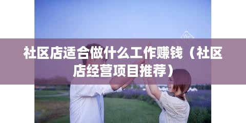 社区店适合做什么工作赚钱（社区店经营项目推荐）