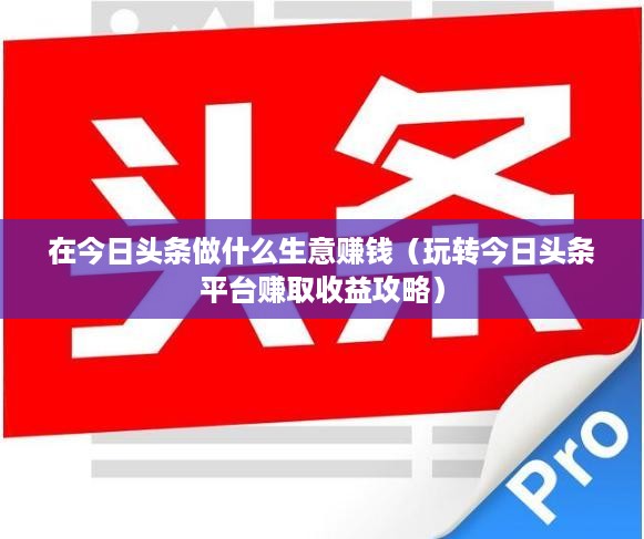 在今日头条做什么生意赚钱（玩转今日头条平台赚取收益攻略）