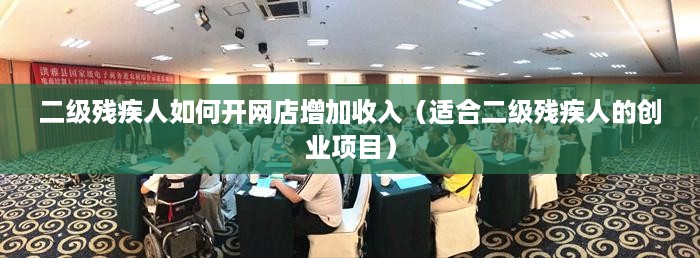 二级残疾人如何开网店增加收入（适合二级残疾人的创业项目）