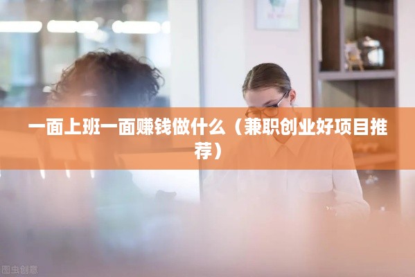 一面上班一面赚钱做什么（兼职创业好项目推荐）