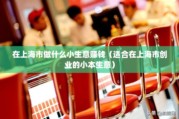在上海市做什么小生意赚钱（适合在上海市创业的小本生意）