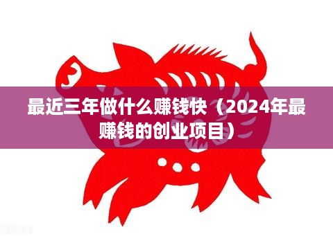 最近三年做什么赚钱快（2024年最赚钱的创业项目）