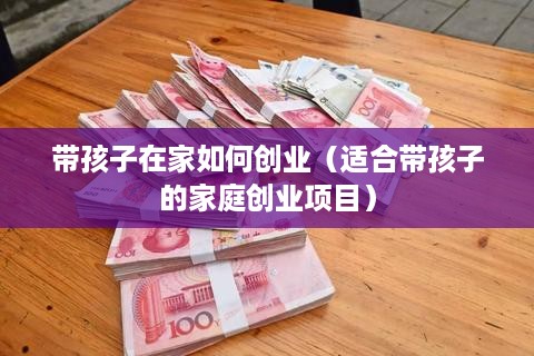 带孩子在家如何创业（适合带孩子的家庭创业项目）