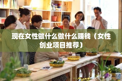 现在女性做什么做什么赚钱（女性创业项目推荐）
