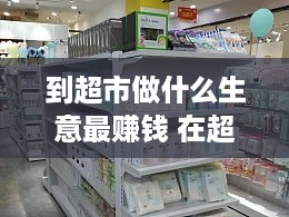 到超市做什么生意最赚钱 在超市做什么生意好