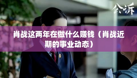 肖战这两年在做什么赚钱（肖战近期的事业动态）