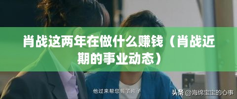 肖战这两年在做什么赚钱（肖战近期的事业动态）