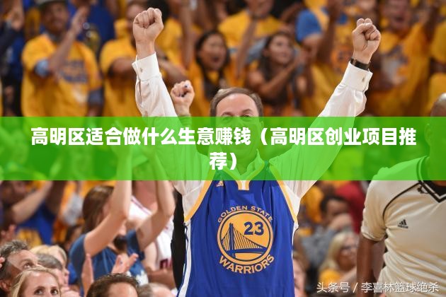 高明区适合做什么生意赚钱（高明区创业项目推荐）
